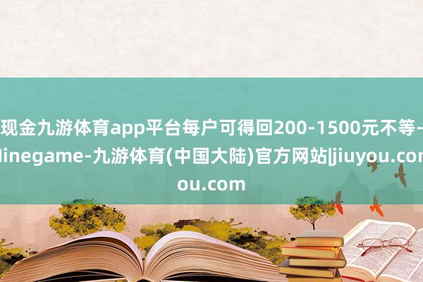 现金九游体育app平台每户可得回200-1500元不等-Ninegame-九游体育(中国大陆)官方网站|jiuyou.com