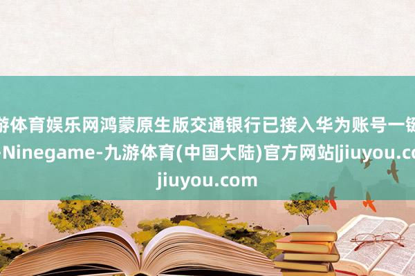 九游体育娱乐网鸿蒙原生版交通银行已接入华为账号一键登录-Ninegame-九游体育(中国大陆)官方网站|jiuyou.com