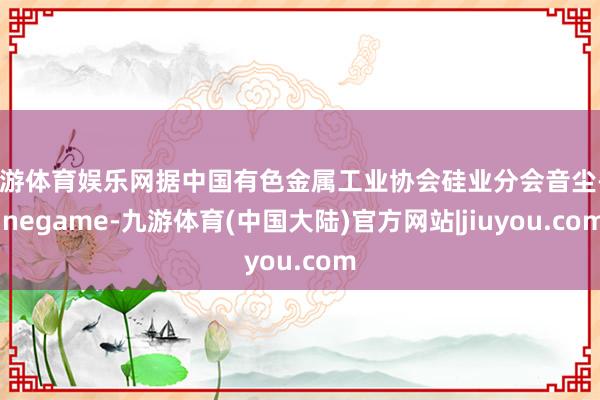 九游体育娱乐网据中国有色金属工业协会硅业分会音尘-Ninegame-九游体育(中国大陆)官方网站|jiuyou.com