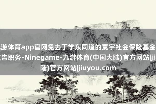 九游体育app官网免去丁学东同道的寰宇社会保险基金理事会党组文告职务-Ninegame-九游体育(中国大陆)官方网站|jiuyou.com