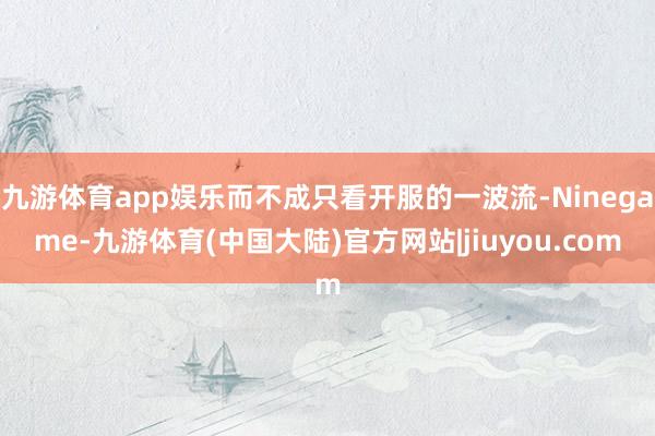 九游体育app娱乐而不成只看开服的一波流-Ninegame-九游体育(中国大陆)官方网站|jiuyou.com