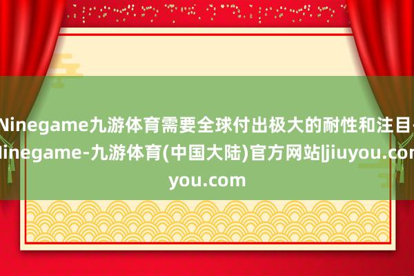 Ninegame九游体育需要全球付出极大的耐性和注目-Ninegame-九游体育(中国大陆)官方网站|jiuyou.com