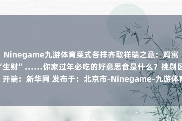 Ninegame九游体育菜式各样齐取祥瑞之意：鸡寓意“大吉大利”、生菜取意“生财”……你家过年必吃的好意思食是什么？挑剔区报菜名！  开端：新华网 发布于：北京市-Ninegame-九游体育(中国大陆)官方网站|jiuyou.com