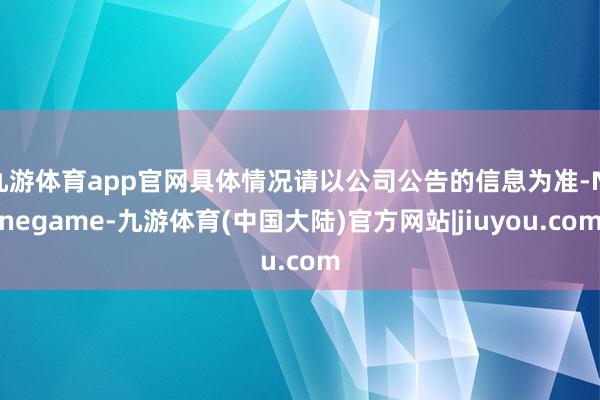 九游体育app官网具体情况请以公司公告的信息为准-Ninegame-九游体育(中国大陆)官方网站|jiuyou.com