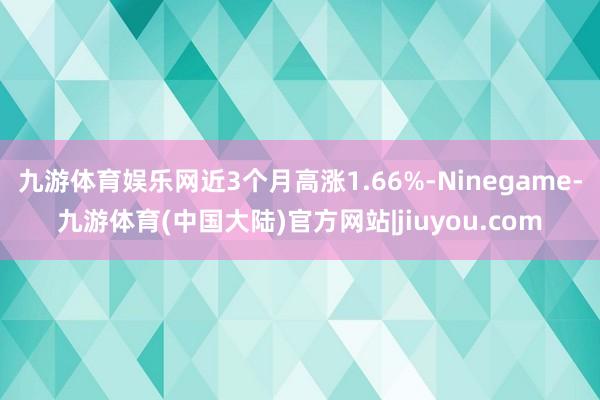 九游体育娱乐网近3个月高涨1.66%-Ninegame-九游体育(中国大陆)官方网站|jiuyou.com