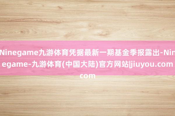 Ninegame九游体育凭据最新一期基金季报露出-Ninegame-九游体育(中国大陆)官方网站|jiuyou.com