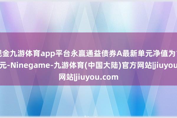现金九游体育app平台永赢通益债券A最新单元净值为1.0564元-Ninegame-九游体育(中国大陆)官方网站|jiuyou.com