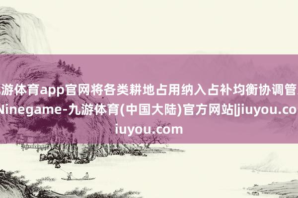 九游体育app官网将各类耕地占用纳入占补均衡协调管束-Ninegame-九游体育(中国大陆)官方网站|jiuyou.com
