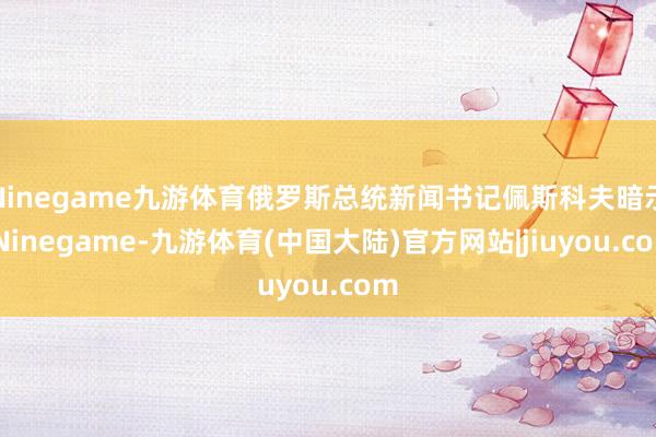 Ninegame九游体育俄罗斯总统新闻书记佩斯科夫暗示-Ninegame-九游体育(中国大陆)官方网站|jiuyou.com