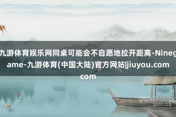 九游体育娱乐网同桌可能会不自愿地拉开距离-Ninegame-九游体育(中国大陆)官方网站|jiuyou.com