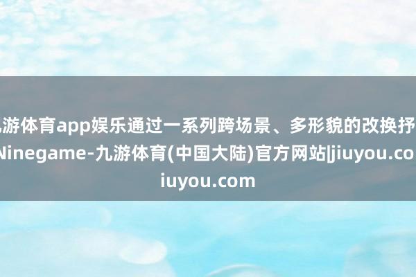 九游体育app娱乐通过一系列跨场景、多形貌的改换抒发-Ninegame-九游体育(中国大陆)官方网站|jiuyou.com