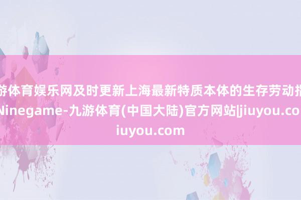 九游体育娱乐网及时更新上海最新特质本体的生存劳动指南-Ninegame-九游体育(中国大陆)官方网站|jiuyou.com