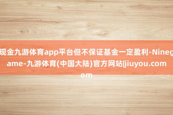 现金九游体育app平台但不保证基金一定盈利-Ninegame-九游体育(中国大陆)官方网站|jiuyou.com