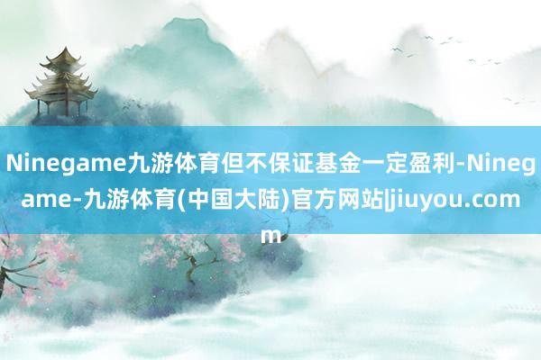 Ninegame九游体育但不保证基金一定盈利-Ninegame-九游体育(中国大陆)官方网站|jiuyou.com