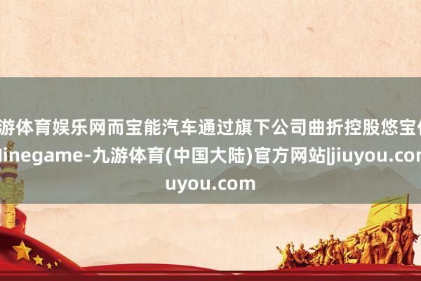 九游体育娱乐网而宝能汽车通过旗下公司曲折控股悠宝佳-Ninegame-九游体育(中国大陆)官方网站|jiuyou.com