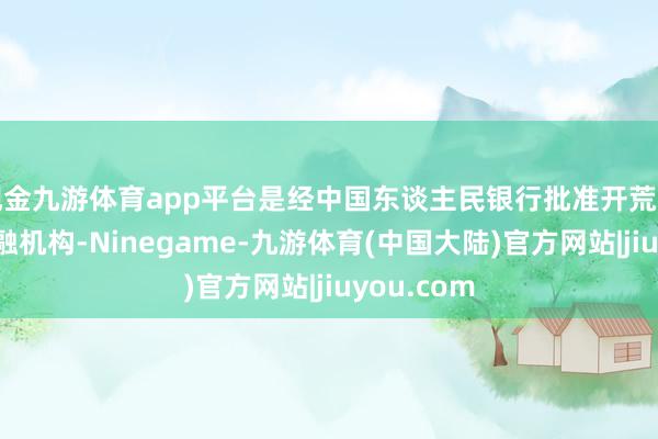 现金九游体育app平台是经中国东谈主民银行批准开荒的非银行金融机构-Ninegame-九游体育(中国大陆)官方网站|jiuyou.com