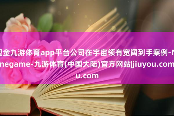 现金九游体育app平台公司在宇宙领有宽阔到手案例-Ninegame-九游体育(中国大陆)官方网站|jiuyou.com