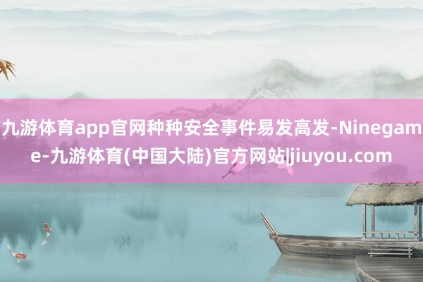 九游体育app官网种种安全事件易发高发-Ninegame-九游体育(中国大陆)官方网站|jiuyou.com
