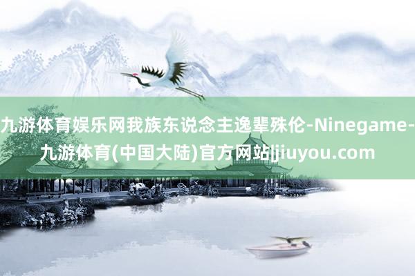 九游体育娱乐网我族东说念主逸辈殊伦-Ninegame-九游体育(中国大陆)官方网站|jiuyou.com