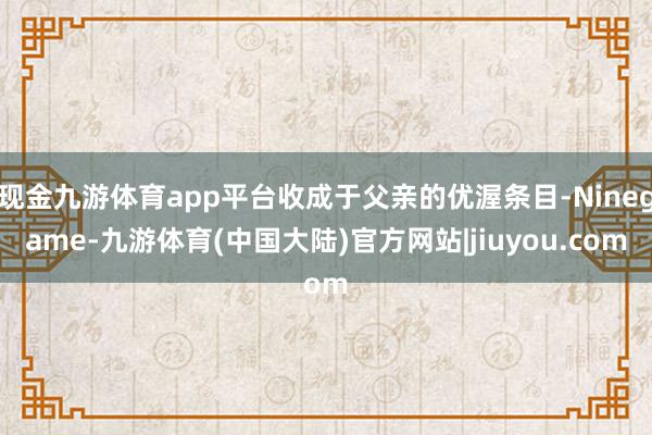 现金九游体育app平台收成于父亲的优渥条目-Ninegame-九游体育(中国大陆)官方网站|jiuyou.com