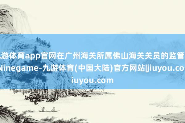 九游体育app官网在广州海关所属佛山海关关员的监管下-Ninegame-九游体育(中国大陆)官方网站|jiuyou.com