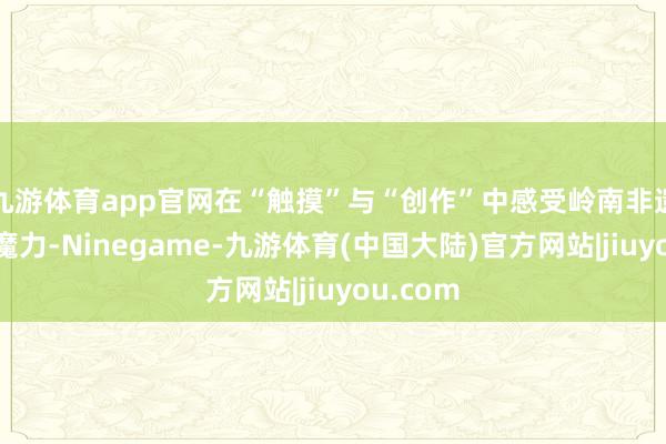 九游体育app官网在“触摸”与“创作”中感受岭南非遗的特有魔力-Ninegame-九游体育(中国大陆)官方网站|jiuyou.com