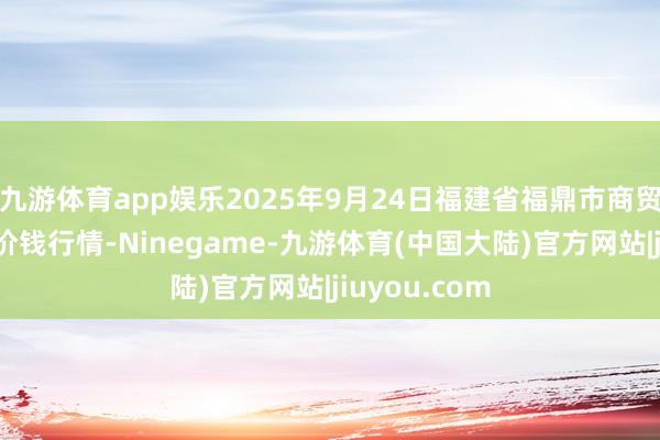九游体育app娱乐2025年9月24日福建省福鼎市商贸业做事中心价钱行情-Ninegame-九游体育(中国大陆)官方网站|jiuyou.com