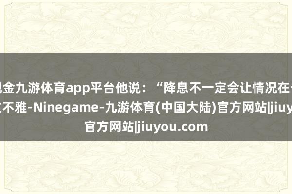 现金九游体育app平台他说：“降息不一定会让情况在一夕之间改不雅-Ninegame-九游体育(中国大陆)官方网站|jiuyou.com