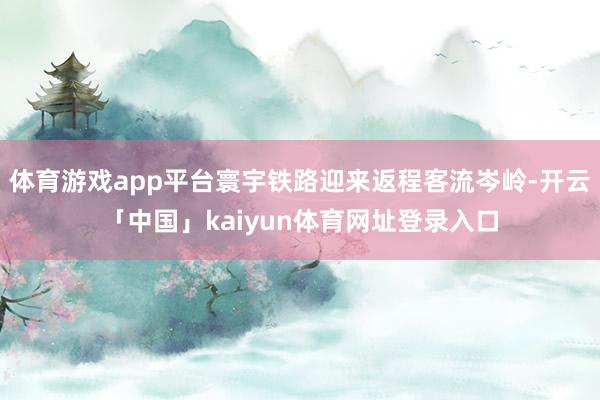 体育游戏app平台寰宇铁路迎来返程客流岑岭-开云「中国」kaiyun体育网址登录入口