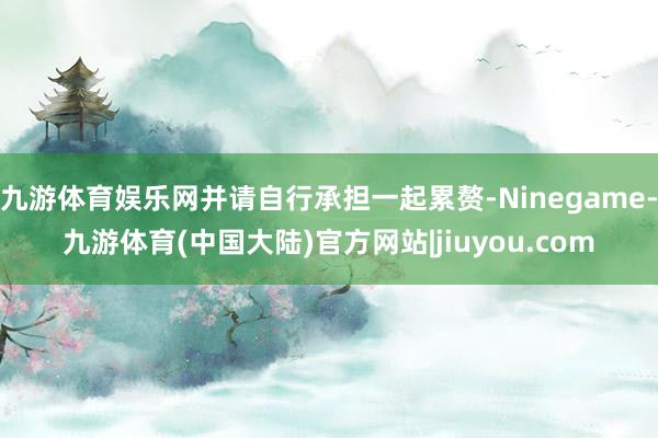 九游体育娱乐网并请自行承担一起累赘-Ninegame-九游体育(中国大陆)官方网站|jiuyou.com