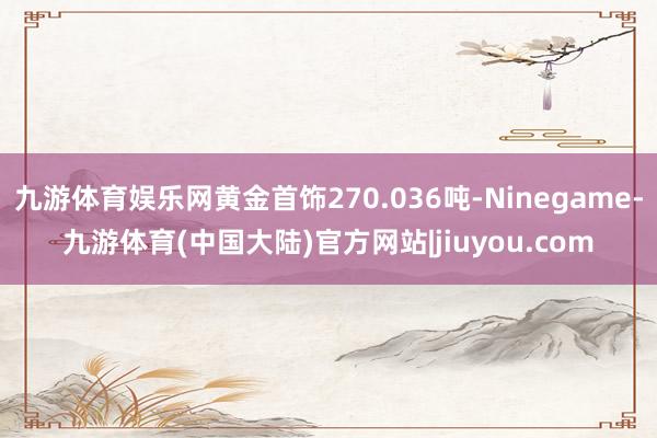 九游体育娱乐网黄金首饰270.036吨-Ninegame-九游体育(中国大陆)官方网站|jiuyou.com
