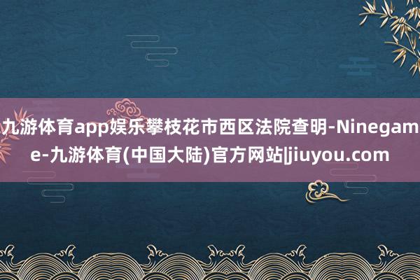 九游体育app娱乐攀枝花市西区法院查明-Ninegame-九游体育(中国大陆)官方网站|jiuyou.com