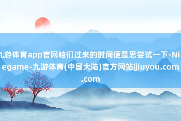 九游体育app官网咱们过来的时间便是思尝试一下-Ninegame-九游体育(中国大陆)官方网站|jiuyou.com