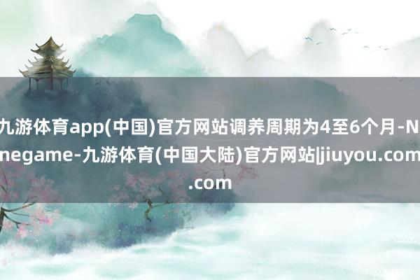 九游体育app(中国)官方网站调养周期为4至6个月-Ninegame-九游体育(中国大陆)官方网站|jiuyou.com