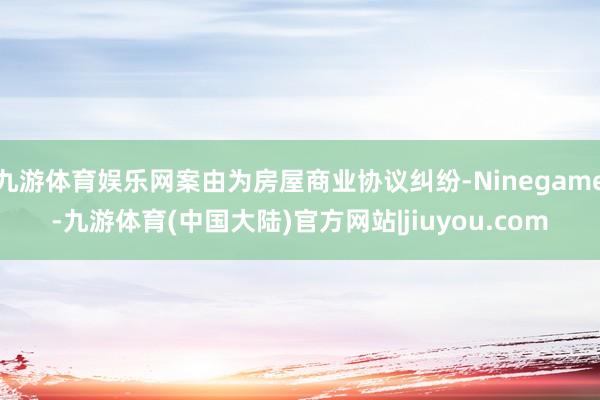 九游体育娱乐网案由为房屋商业协议纠纷-Ninegame-九游体育(中国大陆)官方网站|jiuyou.com