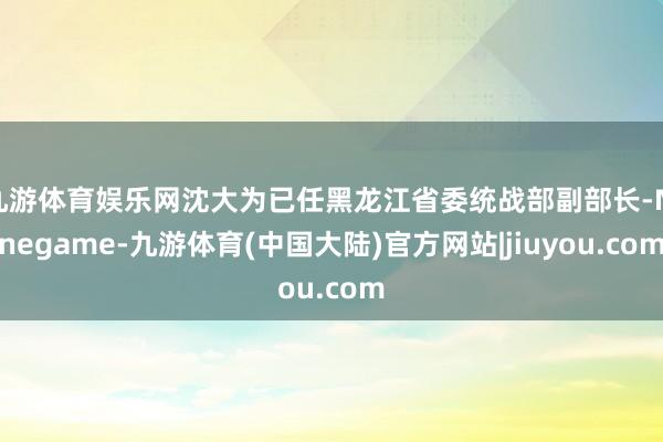 九游体育娱乐网沈大为已任黑龙江省委统战部副部长-Ninegame-九游体育(中国大陆)官方网站|jiuyou.com