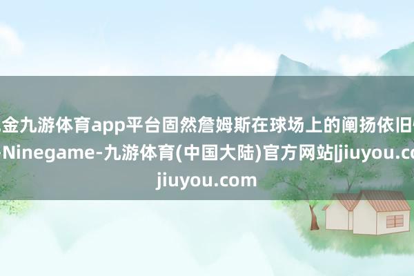 现金九游体育app平台固然詹姆斯在球场上的阐扬依旧惊艳-Ninegame-九游体育(中国大陆)官方网站|jiuyou.com