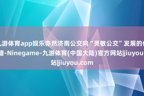 九游体育app娱乐亦然济南公交向“灵敏公交”发展的伏击举措-Ninegame-九游体育(中国大陆)官方网站|jiuyou.com