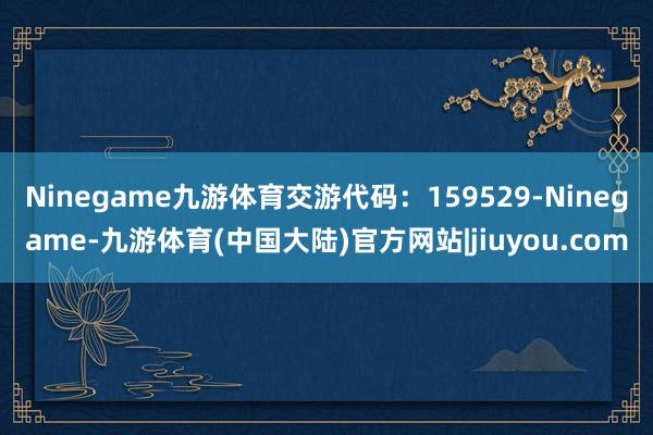 Ninegame九游体育交游代码：159529-Ninegame-九游体育(中国大陆)官方网站|jiuyou.com