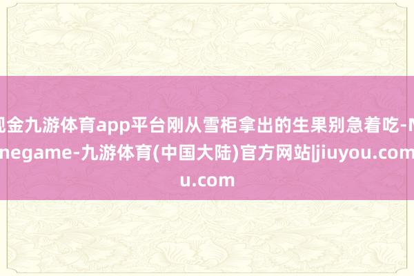 现金九游体育app平台刚从雪柜拿出的生果别急着吃-Ninegame-九游体育(中国大陆)官方网站|jiuyou.com
