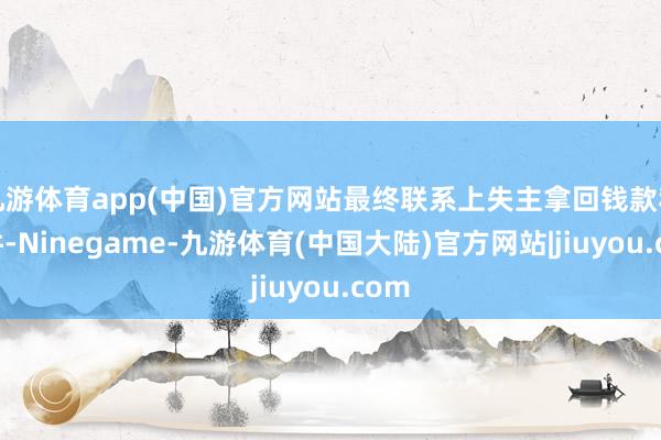 九游体育app(中国)官方网站最终联系上失主拿回钱款和证件-Ninegame-九游体育(中国大陆)官方网站|jiuyou.com
