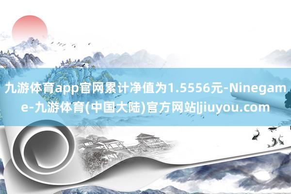 九游体育app官网累计净值为1.5556元-Ninegame-九游体育(中国大陆)官方网站|jiuyou.com