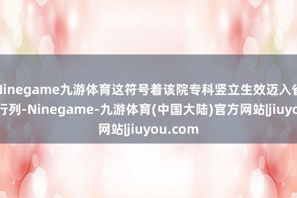 Ninegame九游体育这符号着该院专科竖立生效迈入省级重心行列-Ninegame-九游体育(中国大陆)官方网站|jiuyou.com