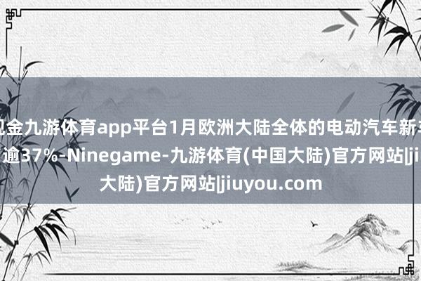 现金九游体育app平台1月欧洲大陆全体的电动汽车新车销量增长了逾37%-Ninegame-九游体育(中国大陆)官方网站|jiuyou.com