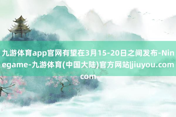 九游体育app官网有望在3月15-20日之间发布-Ninegame-九游体育(中国大陆)官方网站|jiuyou.com