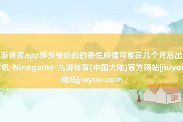 九游体育app娱乐张奶奶的恶性肿瘤可能在几个月后出现辽远转机-Ninegame-九游体育(中国大陆)官方网站|jiuyou.com