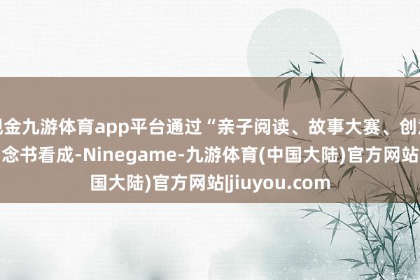 现金九游体育app平台通过“亲子阅读、故事大赛、创意小书”等系列念书看成-Ninegame-九游体育(中国大陆)官方网站|jiuyou.com