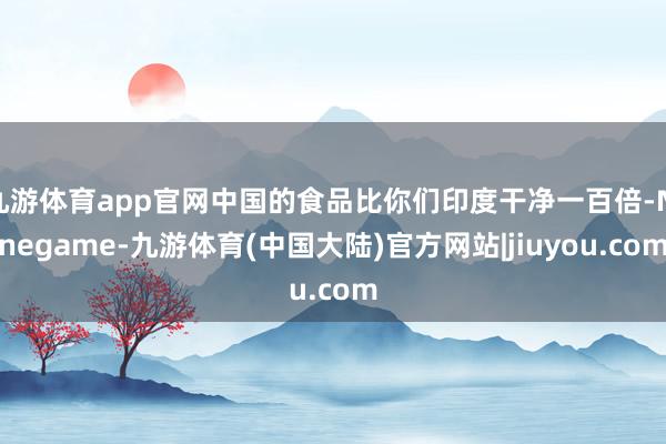 九游体育app官网中国的食品比你们印度干净一百倍-Ninegame-九游体育(中国大陆)官方网站|jiuyou.com