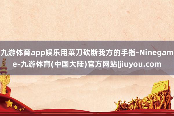 九游体育app娱乐用菜刀砍断我方的手指-Ninegame-九游体育(中国大陆)官方网站|jiuyou.com