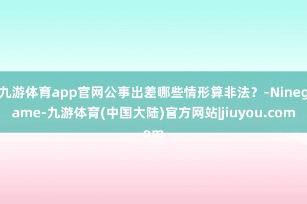 九游体育app官网公事出差哪些情形算非法？-Ninegame-九游体育(中国大陆)官方网站|jiuyou.com